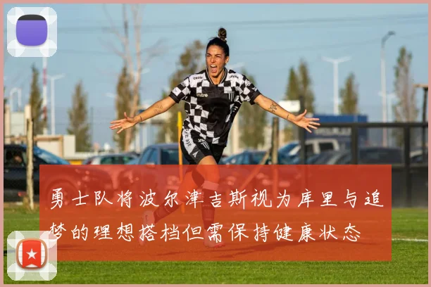 勇士队将波尔津吉斯视为库里与追梦的理想搭档但需保持健康状态