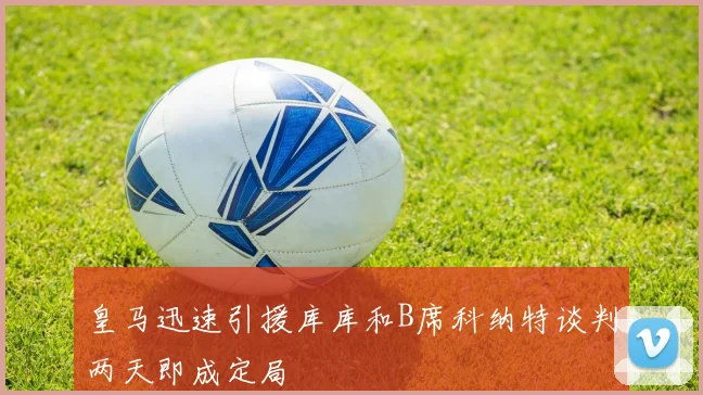 皇马迅速引援库库和B席科纳特谈判两天即成定局