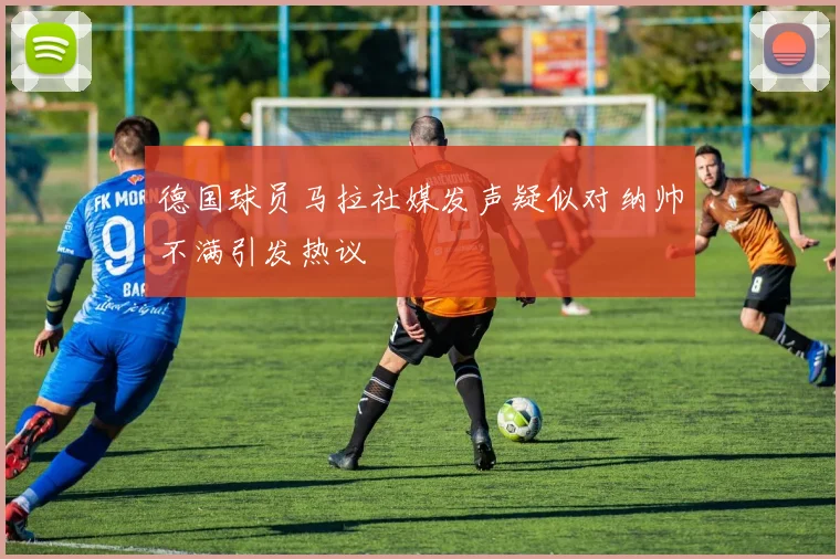 德国球员马拉社媒发声疑似对纳帅不满引发热议