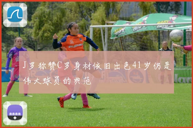 J罗称赞C罗身材依旧出色41岁仍是伟大球员的典范