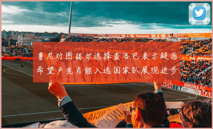 鲁尼对图赫尔选择查洛巴表示疑惑希望卢克肖能入选国家队展现进步