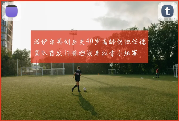 诺伊尔再创历史40岁高龄仍担任德国队首发门将迎战库拉索小组赛