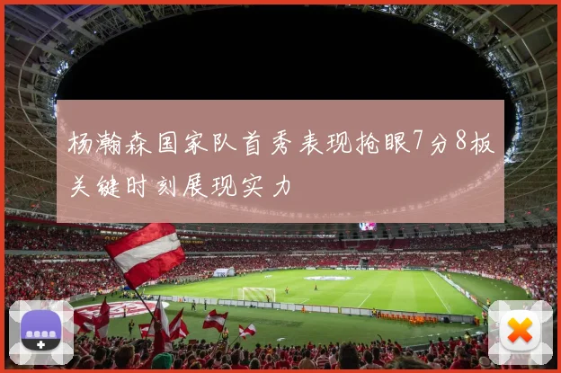 杨瀚森国家队首秀表现抢眼7分8板关键时刻展现实力