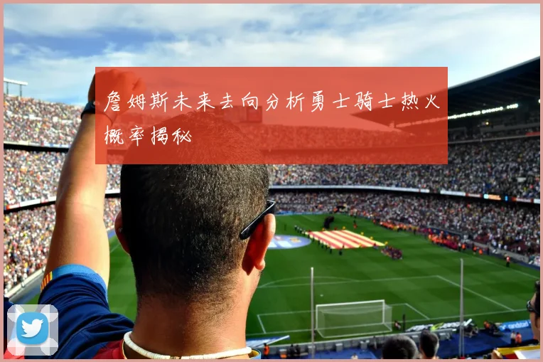 詹姆斯未来去向分析勇士骑士热火概率揭秘