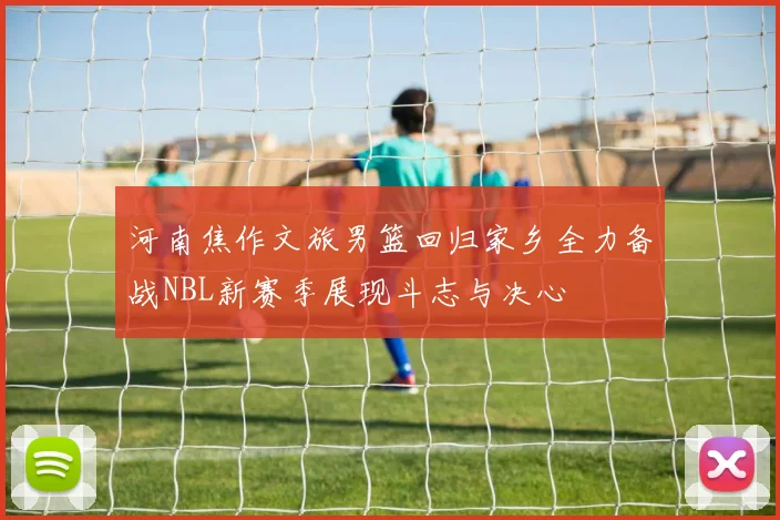 河南焦作文旅男篮回归家乡全力备战NBL新赛季展现斗志与决心