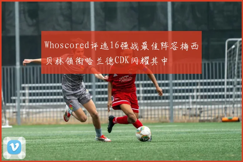 Whoscored评选16强战最佳阵容梅西贝林领衔哈兰德CDK闪耀其中
