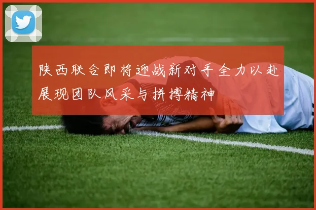 陕西联合即将迎战新对手全力以赴展现团队风采与拼搏精神