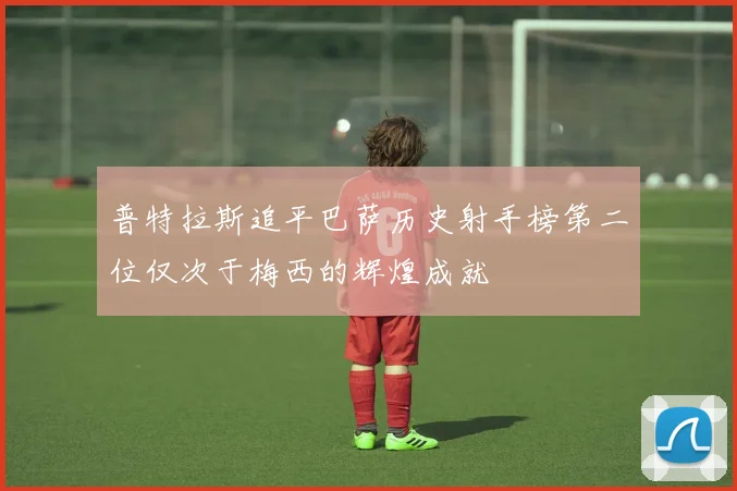 普特拉斯追平巴萨历史射手榜第二位仅次于梅西的辉煌成就
