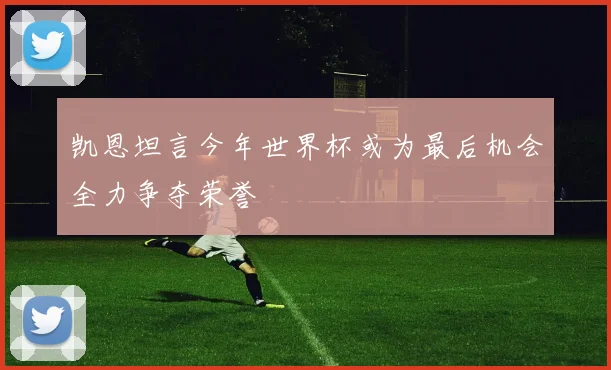 凯恩坦言今年世界杯或为最后机会全力争夺荣誉