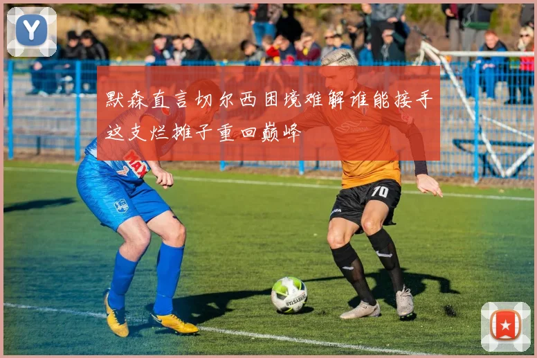 默森直言切尔西困境难解谁能接手这支烂摊子重回巅峰