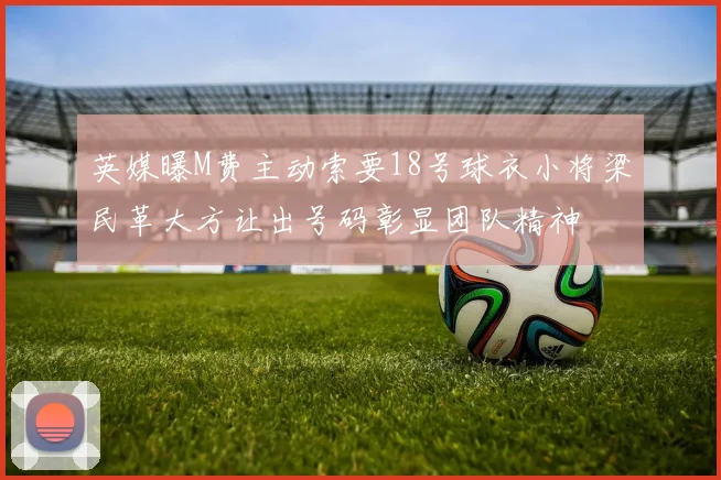 英媒曝M费主动索要18号球衣小将梁民革大方让出号码彰显团队精神