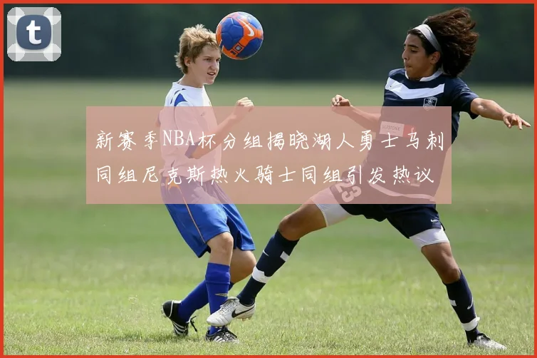 新赛季NBA杯分组揭晓湖人勇士马刺同组尼克斯热火骑士同组引发热议