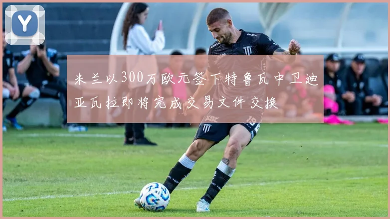 米兰以300万欧元签下特鲁瓦中卫迪亚瓦拉即将完成交易文件交换